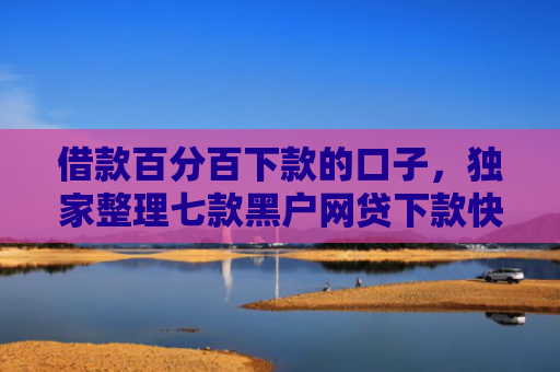 借款百分百下款的口子，独家整理七款黑户网贷下款快的有哪些