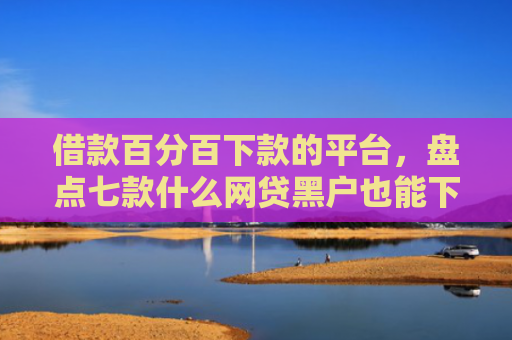 借款百分百下款的平台，盘点七款什么网贷黑户也能下款的
