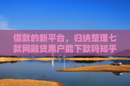 借款的新平台，归纳整理七款网融贷黑户能下款吗知乎