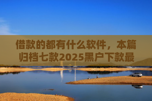 借款的都有什么软件，本篇归档七款2025黑户下款最容易的网贷