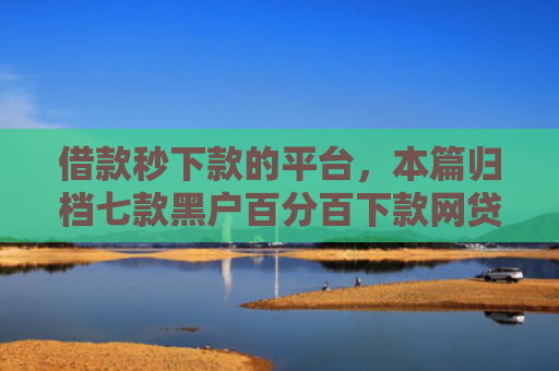 借款秒下款的平台，本篇归档七款黑户百分百下款网贷