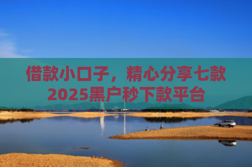 借款小口子，精心分享七款2025黑户秒下款平台