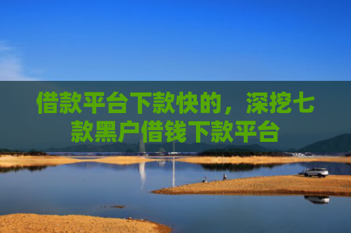 借款平台下款快的，深挖七款黑户借钱下款平台