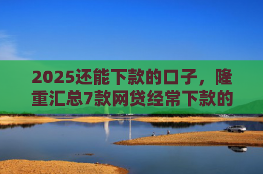 2025还能下款的口子，隆重汇总7款网贷经常下款的口子