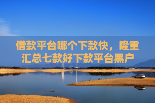 借款平台哪个下款快，隆重汇总七款好下款平台黑户