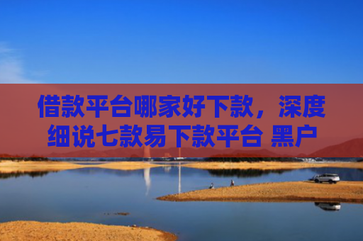借款平台哪家好下款，深度细说七款易下款平台 黑户