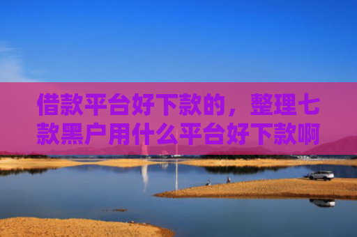 借款平台好下款的，整理七款黑户用什么平台好下款啊