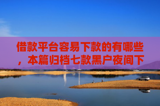 借款平台容易下款的有哪些，本篇归档七款黑户夜间下款平台