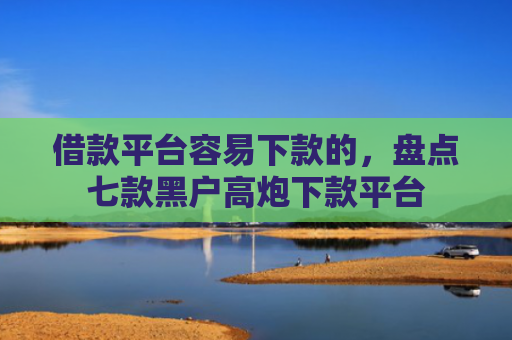 借款平台容易下款的，盘点七款黑户高炮下款平台