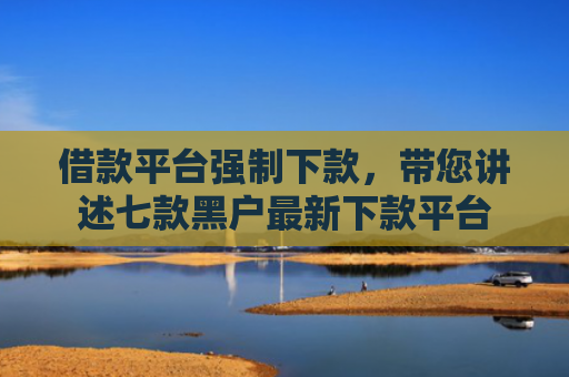 借款平台强制下款，带您讲述七款黑户最新下款平台