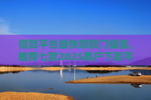 借款平台最快放款门槛低，推荐七款2025黑户下款平台