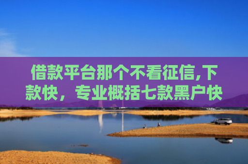 借款平台那个不看征信,下款快，专业概括七款黑户快速下款平台