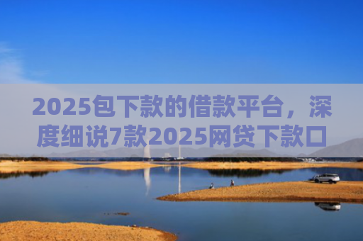 2025包下款的借款平台，深度细说7款2025网贷下款口子