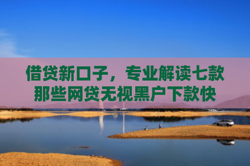 借贷新口子，专业解读七款那些网贷无视黑户下款快