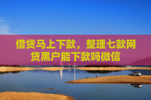 借贷马上下款，整理七款网贷黑户能下款吗微信