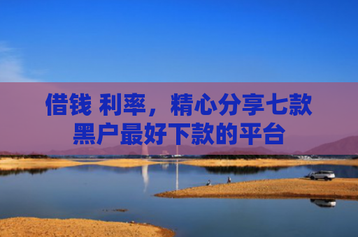 借钱 利率，精心分享七款黑户最好下款的平台