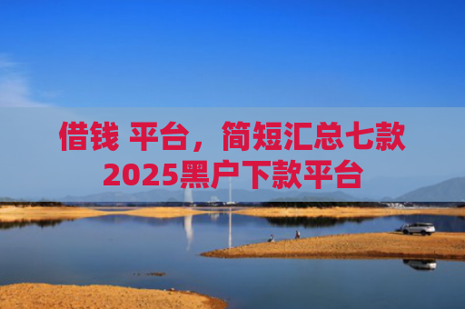 借钱 平台，简短汇总七款2025黑户下款平台