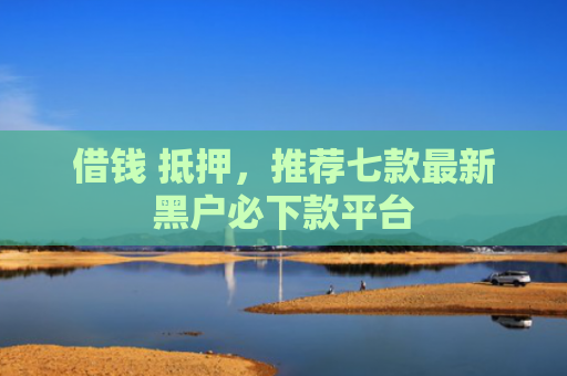 借钱 抵押，推荐七款最新黑户必下款平台