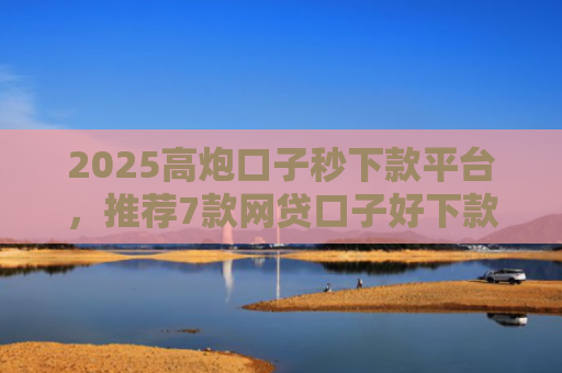 2025高炮口子秒下款平台，推荐7款网贷口子好下款链接