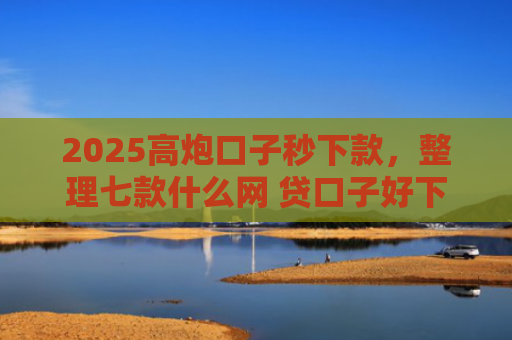 2025高炮口子秒下款，整理七款什么网 贷口子好下款