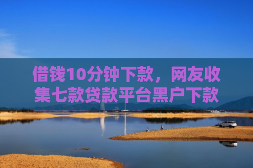 借钱10分钟下款，网友收集七款贷款平台黑户下款