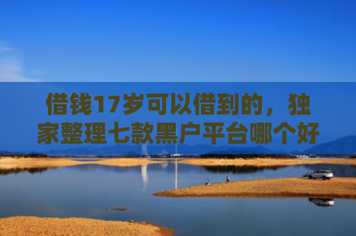 借钱17岁可以借到的，独家整理七款黑户平台哪个好下款