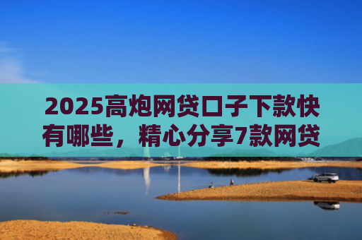2025高炮网贷口子下款快有哪些，精心分享7款网贷口子下款2000的