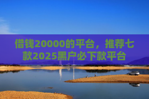 借钱20000的平台，推荐七款2025黑户必下款平台