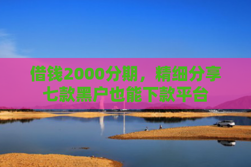 借钱2000分期，精细分享七款黑户也能下款平台