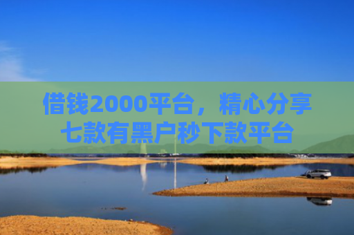 借钱2000平台，精心分享七款有黑户秒下款平台