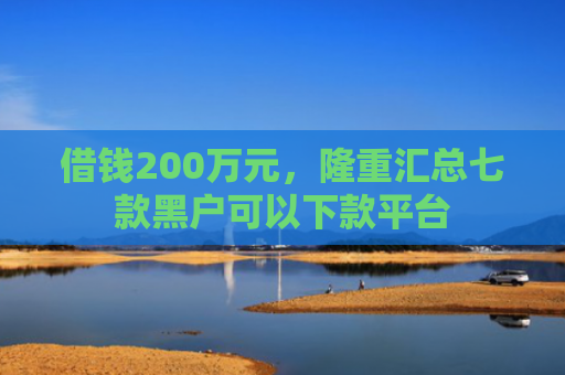 借钱200万元，隆重汇总七款黑户可以下款平台