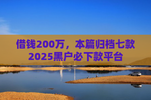 借钱200万，本篇归档七款2025黑户必下款平台