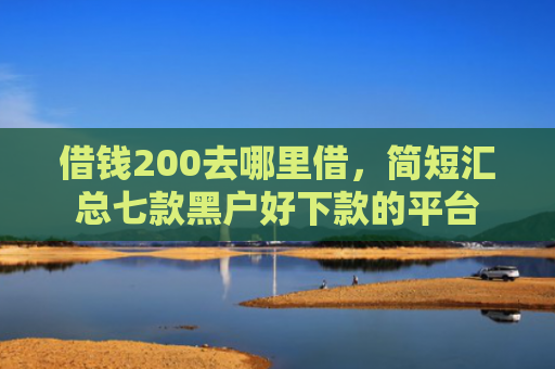 借钱200去哪里借，简短汇总七款黑户好下款的平台