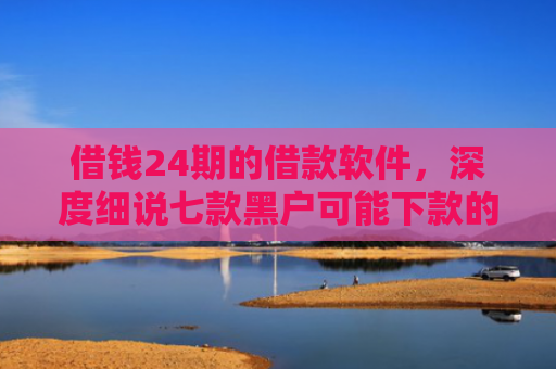 借钱24期的借款软件，深度细说七款黑户可能下款的平台
