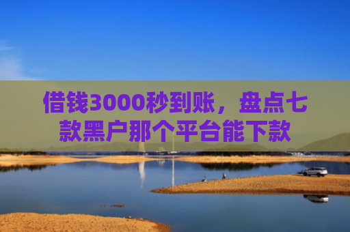 借钱3000秒到账，盘点七款黑户那个平台能下款