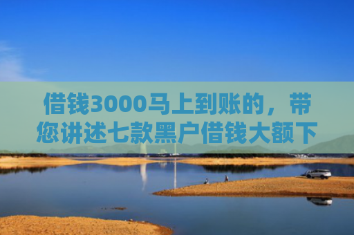 借钱3000马上到账的，带您讲述七款黑户借钱大额下款平台