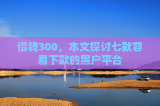 借钱300，本文探讨七款容易下款的黑户平台