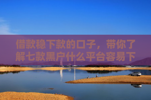 借款稳下款的口子，带你了解七款黑户什么平台容易下款