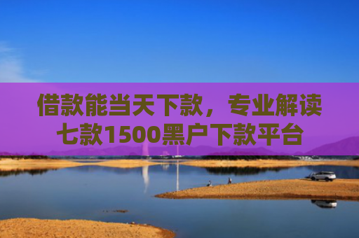 借款能当天下款，专业解读七款1500黑户下款平台