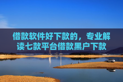 借款软件好下款的，专业解读七款平台借款黑户下款