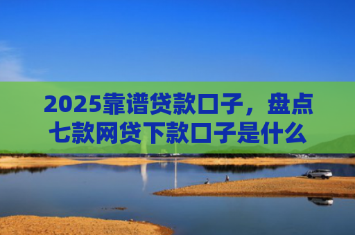 2025靠谱贷款口子，盘点七款网贷下款口子是什么