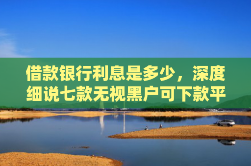 借款银行利息是多少，深度细说七款无视黑户可下款平台