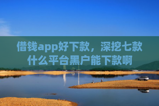 借钱app好下款，深挖七款什么平台黑户能下款啊