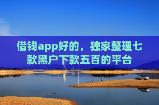 借钱app好的，独家整理七款黑户下款五百的平台