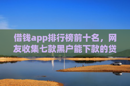 借钱app排行榜前十名，网友收集七款黑户能下款的贷款平台
