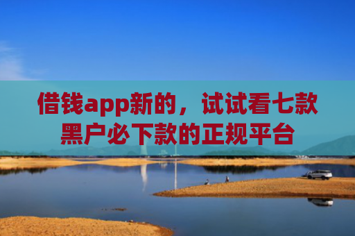 借钱app新的，试试看七款黑户必下款的正规平台