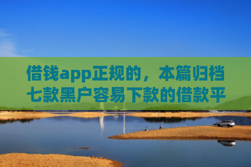 借钱app正规的，本篇归档七款黑户容易下款的借款平台