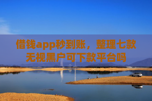借钱app秒到账，整理七款无视黑户可下款平台吗