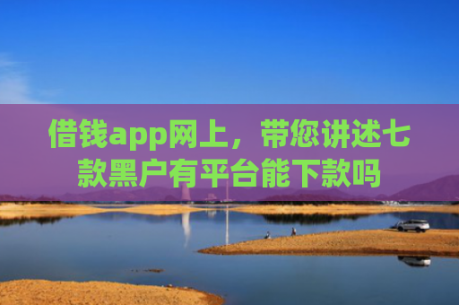 借钱app网上，带您讲述七款黑户有平台能下款吗