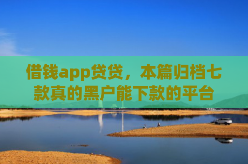 借钱app贷贷，本篇归档七款真的黑户能下款的平台